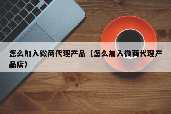 怎么加入微商代理产品（怎么加入微商代理产品店）