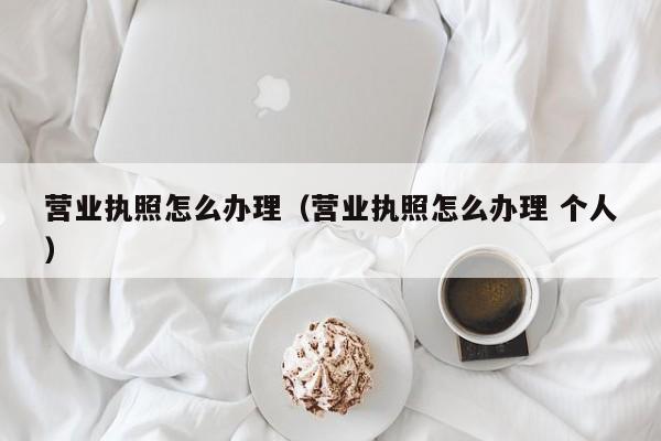 营业执照怎么办理（营业执照怎么办理 个人）