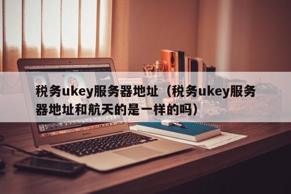 税务ukey服务器地址（税务ukey服务器地址和航天的是一样的吗）