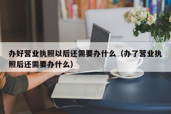 办好营业执照以后还需要办什么（办了营业执照后还需要办什么）