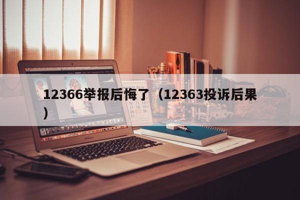 12366举报后悔了（12363投诉后果）