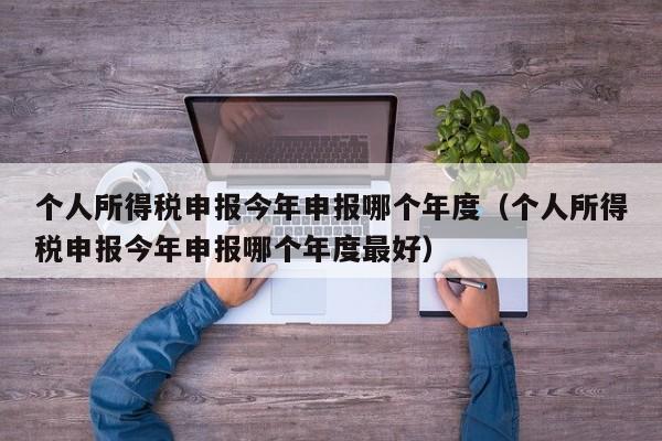 个人所得税申报今年申报哪个年度（个人所得税申报今年申报哪个年度最好）