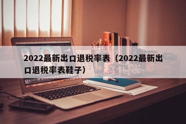 2022最新出口退税率表（2022最新出口退税率表鞋子）