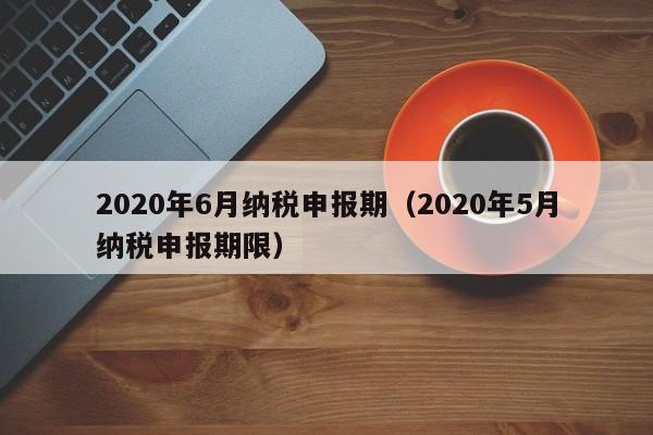 2020年6月纳税申报期（2020年5月纳税申报期限）