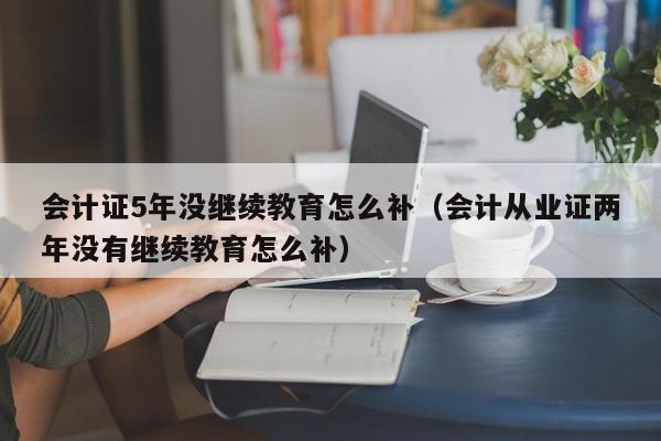 会计证5年没继续教育怎么补（会计从业证两年没有继续教育怎么补）