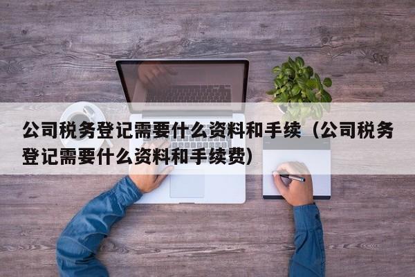 公司税务登记需要什么资料和手续（公司税务登记需要什么资料和手续费）