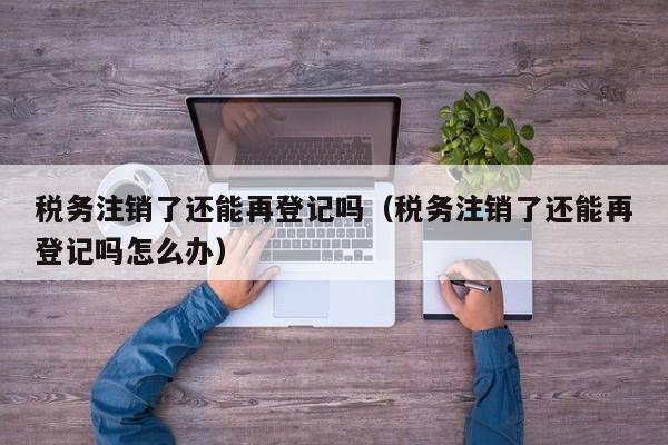 税务注销了还能再登记吗（税务注销了还能再登记吗怎么办）