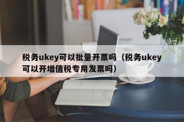 税务ukey可以批量开票吗（税务ukey可以开增值税专用发票吗）