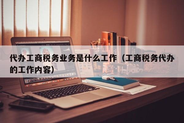 代办工商税务业务是什么工作（工商税务代办的工作内容）