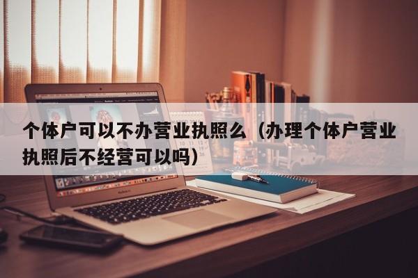 个体户可以不办营业执照么（办理个体户营业执照后不经营可以吗）