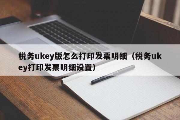 税务ukey版怎么打印发票明细（税务ukey打印发票明细设置）