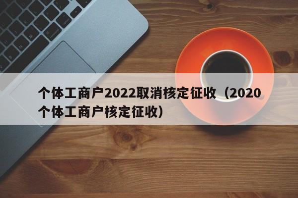 个体工商户2022取消核定征收（2020个体工商户核定征收）