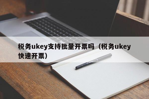 税务ukey支持批量开票吗（税务ukey快速开票）