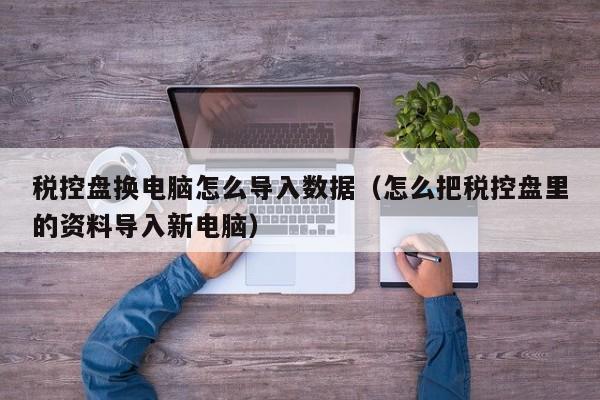 税控盘换电脑怎么导入数据（怎么把税控盘里的资料导入新电脑）