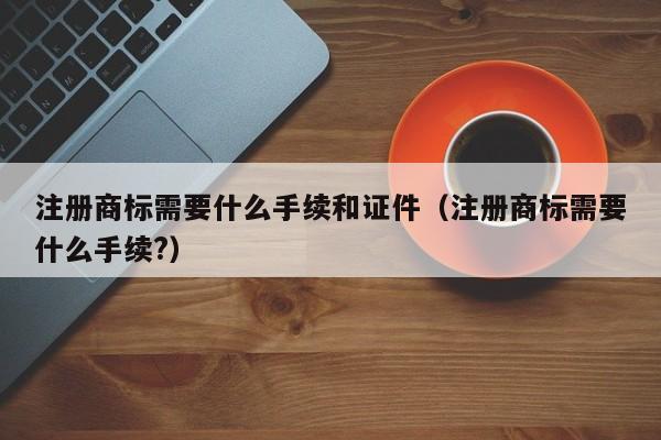 注册商标需要什么手续和证件（注册商标需要什么手续?）