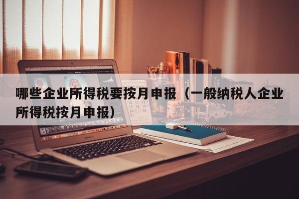 哪些企业所得税要按月申报（一般纳税人企业所得税按月申报）