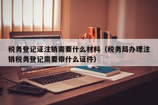 税务登记证注销需要什么材料（税务局办理注销税务登记需要带什么证件）