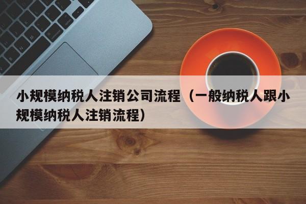 小规模纳税人注销公司流程（一般纳税人跟小规模纳税人注销流程）