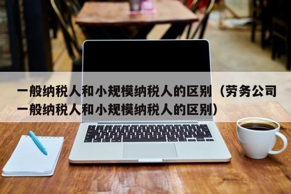 一般纳税人和小规模纳税人的区别（劳务公司一般纳税人和小规模纳税人的区别）