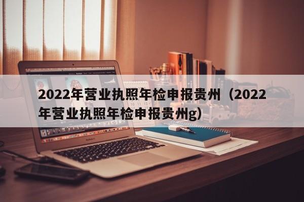 2022年营业执照年检申报贵州（2022年营业执照年检申报贵州g）