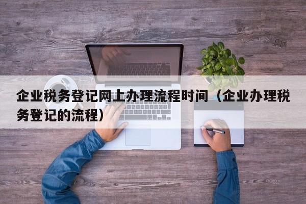 企业税务登记网上办理流程时间（企业办理税务登记的流程）