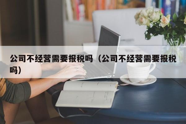 公司不经营需要报税吗（公司不经营需要报税吗）