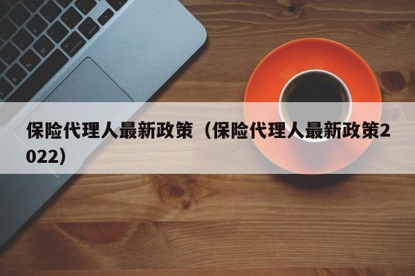 保险代理人最新政策（保险代理人最新政策2022）