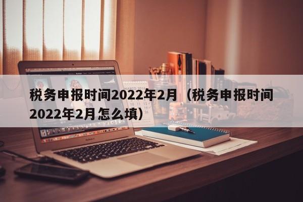 税务申报时间2022年2月（税务申报时间2022年2月怎么填）