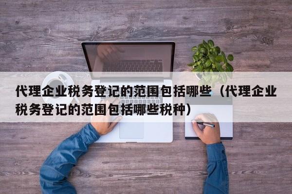 代理企业税务登记的范围包括哪些（代理企业税务登记的范围包括哪些税种）