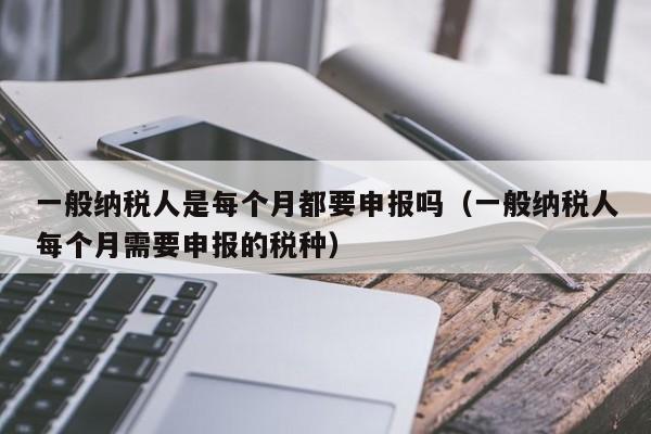 一般纳税人是每个月都要申报吗（一般纳税人每个月需要申报的税种）