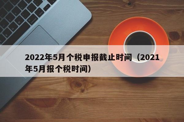 2022年5月个税申报截止时间（2021年5月报个税时间）