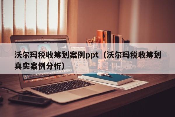 沃尔玛税收筹划案例ppt（沃尔玛税收筹划真实案例分析）