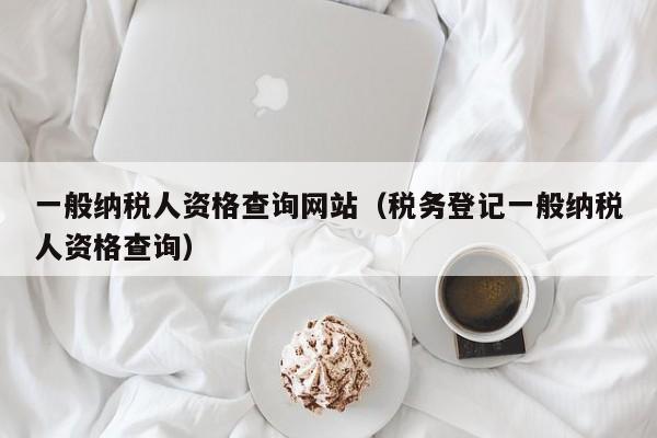 一般纳税人资格查询网站（税务登记一般纳税人资格查询）