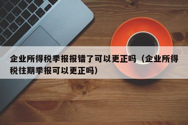 企业所得税季报报错了可以更正吗（企业所得税往期季报可以更正吗）