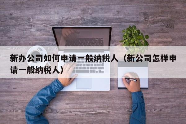 新办公司如何申请一般纳税人（新公司怎样申请一般纳税人）