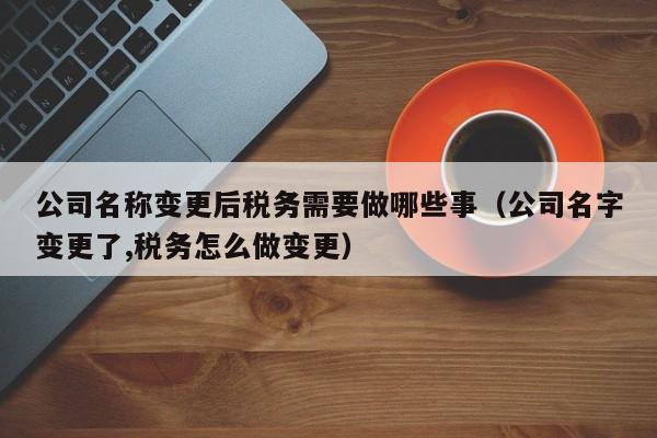 公司名称变更后税务需要做哪些事（公司名字变更了,税务怎么做变更）