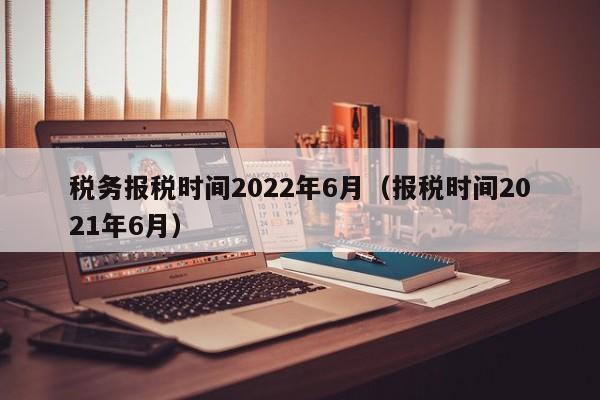 税务报税时间2022年6月（报税时间2021年6月）