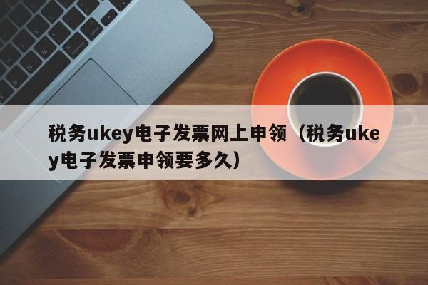 税务ukey电子发票网上申领（税务ukey电子发票申领要多久）