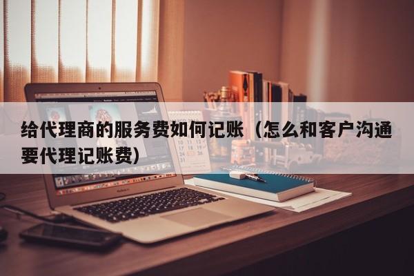 给代理商的服务费如何记账（怎么和客户沟通要代理记账费）