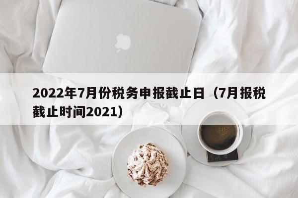 2022年7月份税务申报截止日（7月报税截止时间2021）