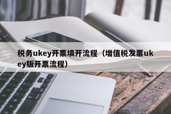 税务ukey开票填开流程（增值税发票ukey版开票流程）