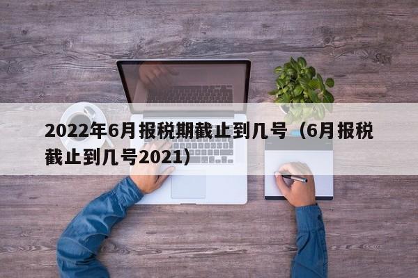 2022年6月报税期截止到几号（6月报税截止到几号2021）