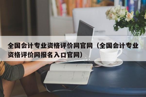 全国会计专业资格评价网官网（全国会计专业资格评价网报名入口官网）