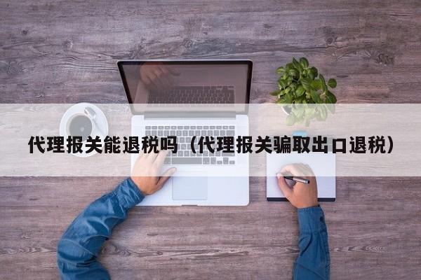 代理报关能退税吗（代理报关骗取出口退税）