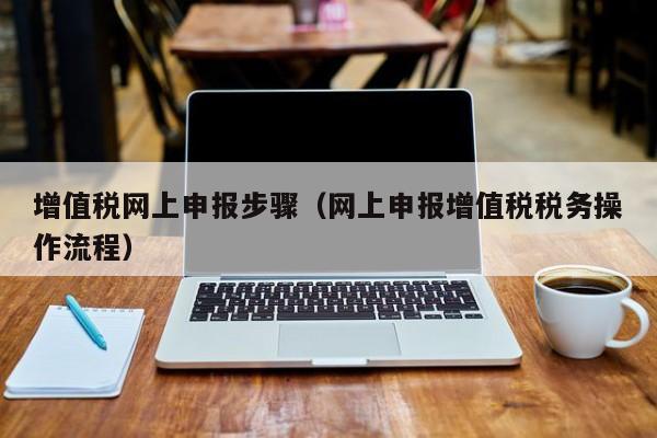 增值税网上申报步骤（网上申报增值税税务操作流程）