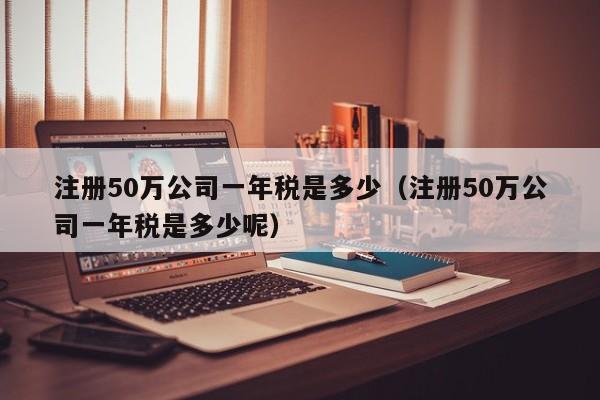 注册50万公司一年税是多少（注册50万公司一年税是多少呢）