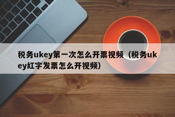 税务ukey第一次怎么开票视频（税务ukey红字发票怎么开视频）