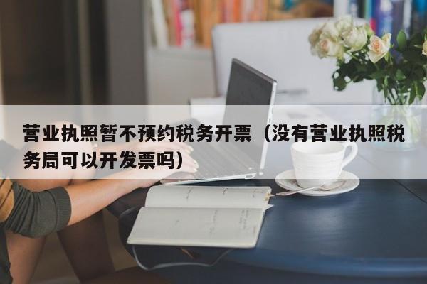 营业执照暂不预约税务开票（没有营业执照税务局可以开发票吗）