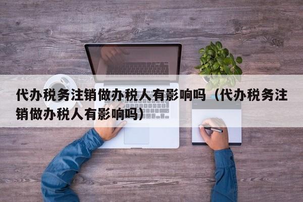 代办税务注销做办税人有影响吗（代办税务注销做办税人有影响吗）