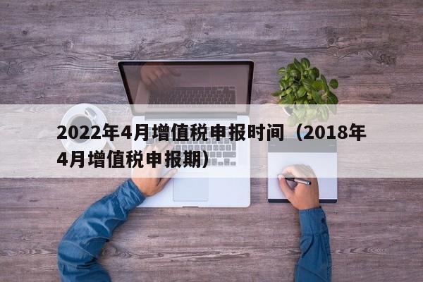 2022年4月增值税申报时间（2018年4月增值税申报期）